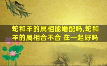 蛇和羊的属相能婚配吗,蛇和羊的属相合不合 在一起好吗